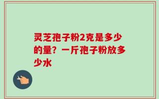 灵芝孢子粉2克是多少的量？一斤孢子粉放多少水