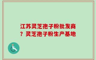 江苏灵芝孢子粉批发商？灵芝孢子粉生产基地