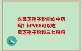 吃灵芝孢子粉能吃中药吗？hPV66可以吃灵芝孢子粉和三七粉吗