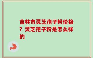 吉林市灵芝孢子粉价格？灵芝孢子粉是怎么样的