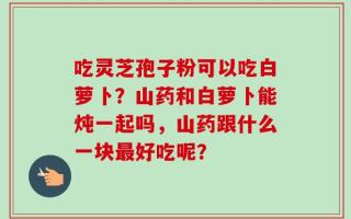 吃灵芝孢子粉可以吃白萝卜？山药和白萝卜能炖一起吗，山药跟什么一块最好吃呢？