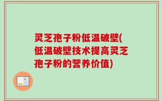 灵芝孢子粉低温破壁(低温破壁技术提高灵芝孢子粉的营养价值)