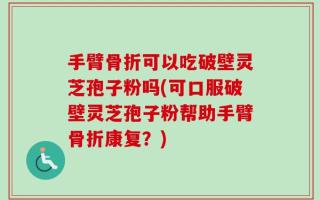 手臂骨折可以吃破壁灵芝孢子粉吗(可口服破壁灵芝孢子粉帮助手臂骨折康复？)