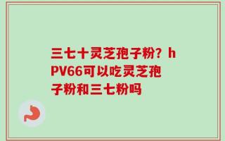三七十灵芝孢子粉？hPV66可以吃灵芝孢子粉和三七粉吗