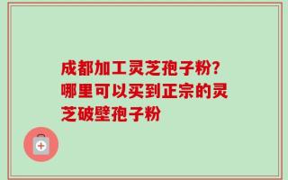 成都加工灵芝孢子粉？哪里可以买到正宗的灵芝破壁孢子粉