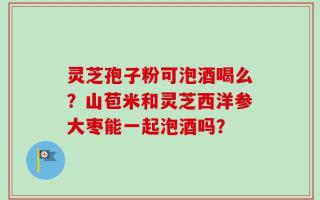 灵芝孢子粉可泡酒喝么？山苞米和灵芝西洋参大枣能一起泡酒吗？