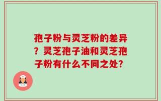 孢子粉与灵芝粉的差异？灵芝孢子油和灵芝孢子粉有什么不同之处？
