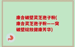 康合破壁灵芝孢子粉(康合灵芝孢子粉——突破壁绽放健康芳华)