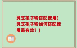 灵芝孢子粉搭配使用(灵芝孢子粉如何搭配使用最有效？)