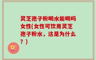 灵芝孢子粉喝水能喝吗女性(女性可饮用灵芝孢子粉水，这是为什么？)