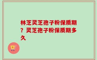 林芝灵芝孢子粉保质期？灵芝孢子粉保质期多久