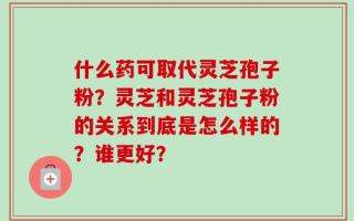 什么药可取代灵芝孢子粉？灵芝和灵芝孢子粉的关系到底是怎么样的？谁更好？
