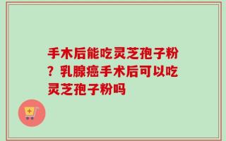手木后能吃灵芝孢子粉？乳腺癌手术后可以吃灵芝孢子粉吗