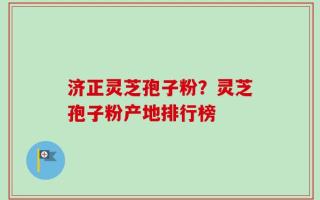 济正灵芝孢子粉？灵芝孢子粉产地排行榜