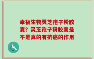 幸福生物灵芝孢子粉胶囊？灵芝孢子粉胶囊是不是真的有抗癌的作用
