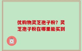 优购物灵芝孢子粉？灵芝孢子粉在哪里能买到