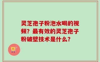 灵芝孢子粉泡水喝的视频？最有效的灵芝孢子粉破壁技术是什么？