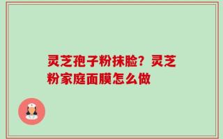 灵芝孢子粉抹脸？灵芝粉家庭面膜怎么做