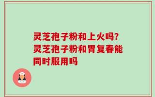灵芝孢子粉和上火吗？灵芝孢子粉和胃复春能同时服用吗