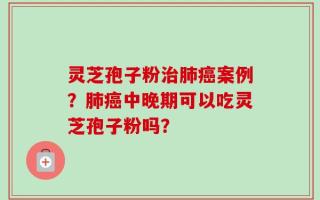 灵芝孢子粉治肺癌案例？肺癌中晚期可以吃灵芝孢子粉吗？