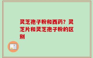 灵芝孢子粉和西药？灵芝片和灵芝孢子粉的区别