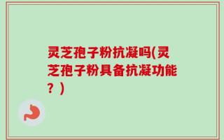 灵芝孢子粉抗凝吗(灵芝孢子粉具备抗凝功能？)