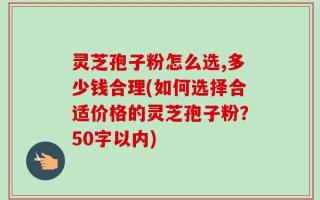 灵芝孢子粉怎么选,多少钱合理(如何选择合适价格的灵芝孢子粉？