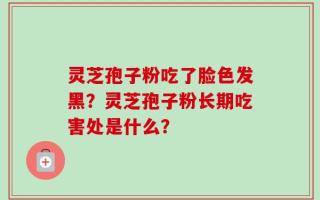 灵芝孢子粉吃了脸色发黑？灵芝孢子粉长期吃害处是什么？