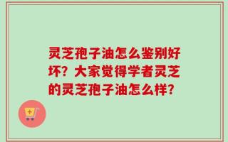 灵芝孢子油怎么鉴别好坏？大家觉得学者灵芝的灵芝孢子油怎么样？