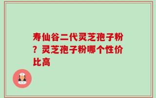 寿仙谷二代灵芝孢子粉？灵芝孢子粉哪个性价比高