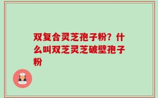 双复合灵芝孢子粉？什么叫双芝灵芝破壁孢子粉