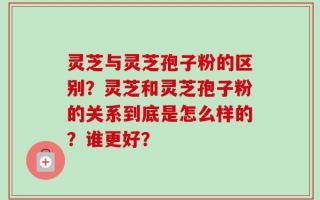 灵芝与灵芝孢子粉的区别？灵芝和灵芝孢子粉的关系到底是怎么样的？谁更好？