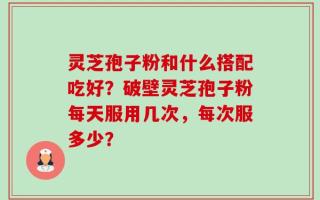 灵芝孢子粉和什么搭配吃好？破壁灵芝孢子粉每天服用几次，每次服多少？