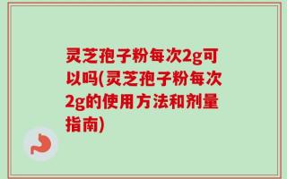 灵芝孢子粉每次2g可以吗(灵芝孢子粉每次2g的使用方法和剂量指南)