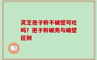 灵芝孢子粉不破壁可吃吗？孢子粉破壳与破壁区别