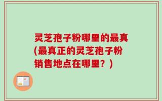 灵芝孢子粉哪里的最真(最真正的灵芝孢子粉销售地点在哪里？)