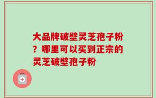 大品牌破壁灵芝孢子粉？哪里可以买到正宗的灵芝破壁孢子粉