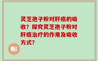 灵芝孢子粉对肝癌的吸收？探究灵芝孢子粉对肝癌治疗的作用及吸收方式？