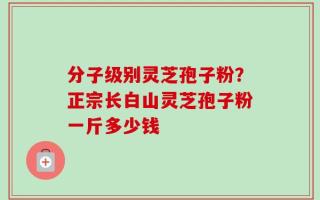 分子级别灵芝孢子粉？正宗长白山灵芝孢子粉一斤多少钱