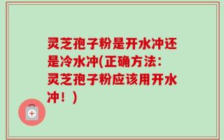 灵芝孢子粉是开水冲还是冷水冲(正确方法：灵芝孢子粉应该用开水冲！)