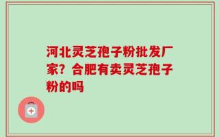 河北灵芝孢子粉批发厂家？合肥有卖灵芝孢子粉的吗