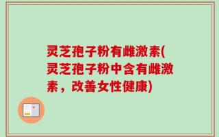 灵芝孢子粉有雌激素(灵芝孢子粉中含有雌激素，改善女性健康)