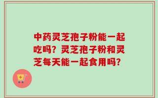 中药灵芝孢子粉能一起吃吗？灵芝孢子粉和灵芝每天能一起食用吗？