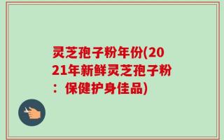 灵芝孢子粉年份(2021年新鲜灵芝孢子粉：保健护身佳品)