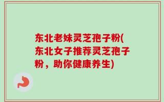 东北老妹灵芝孢子粉(东北女子推荐灵芝孢子粉，助你健康养生)