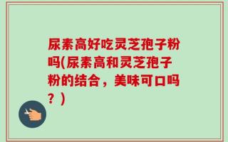 尿素高好吃灵芝孢子粉吗(尿素高和灵芝孢子粉的结合，美味可口吗？)