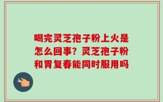 喝完灵芝孢子粉上火是怎么回事？灵芝孢子粉和胃复春能同时服用吗