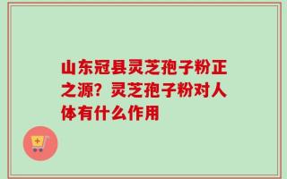 山东冠县灵芝孢子粉正之源？灵芝孢子粉对人体有什么作用