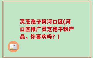 灵芝孢子粉河口区(河口区推广灵芝孢子粉产品，你喜欢吗？)