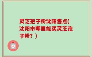 灵芝孢子粉沈阳售点(沈阳市哪里能买灵芝孢子粉？)
